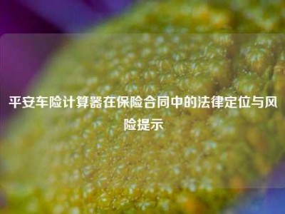平安车险计算器在保险合同中的法律定位与风险提示