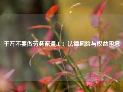 千万不要做劳务派遣工：法律风险与权益困境